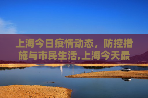 上海今日疫情动态，防控措施与市民生活,上海今天最新疫情