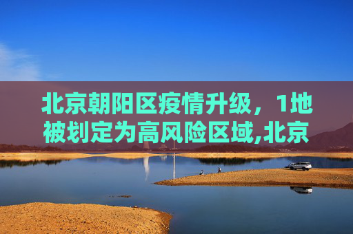 北京朝阳区疫情升级，1地被划定为高风险区域,北京朝阳1地升级为高风险