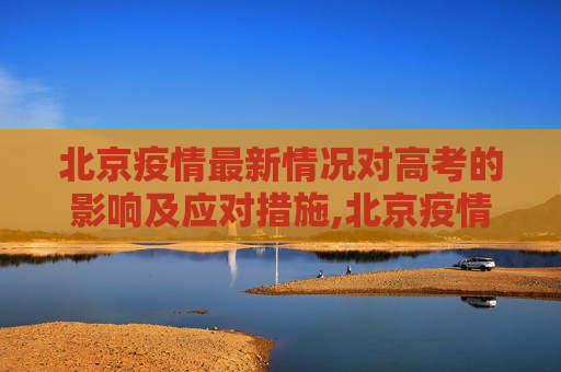 北京疫情最新情况对高考的影响及应对措施,北京疫情最新情况与高考