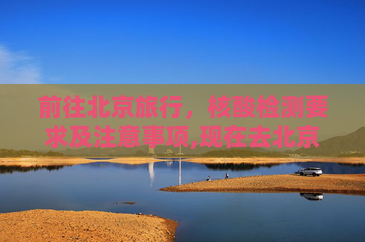 前往北京旅行，核酸检测要求及注意事项,现在去北京需要核酸检测吗