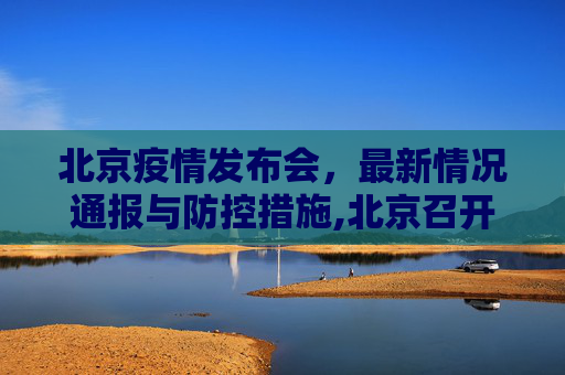 北京疫情发布会，最新情况通报与防控措施,北京召开疫情发布会介绍最新情况