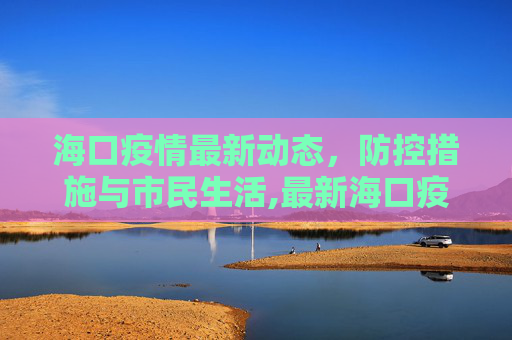 海口疫情最新动态，防控措施与市民生活,最新海口疫情