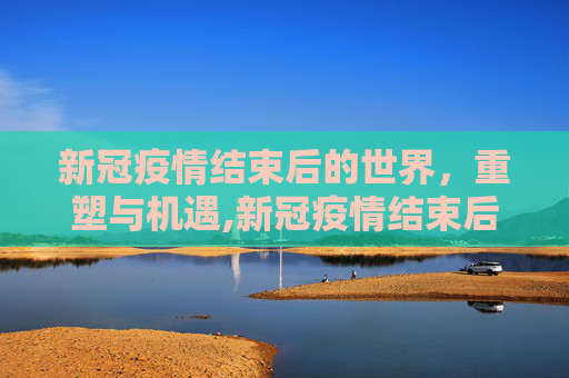 新冠疫情结束后的世界，重塑与机遇,新冠疫情结束后的世界