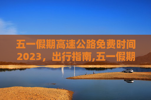 五一假期高速公路免费时间2023，出行指南,五一假期高速公路免费时间2023