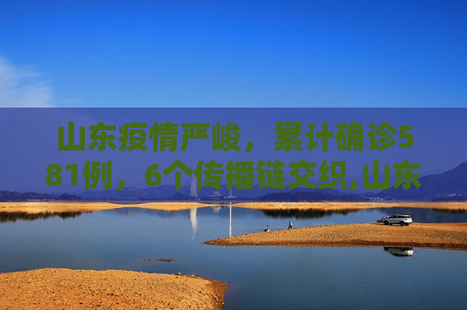 山东疫情严峻，累计确诊581例，6个传播链交织,山东累计确诊581例6个传播链