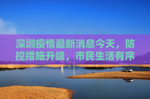 深圳疫情最新消息今天，防控措施升级，市民生活有序,深圳疫情最新消息今天