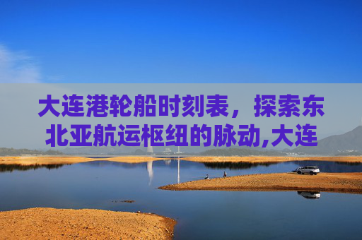 大连港轮船时刻表，探索东北亚航运枢纽的脉动,大连港轮船时刻表