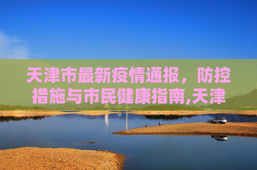 天津市最新疫情通报，防控措施与市民健康指南,天津市最新疫情通报