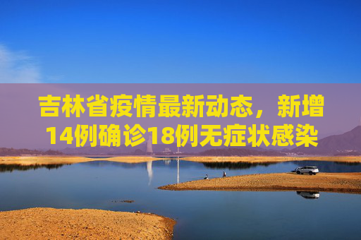 吉林省疫情最新动态，新增14例确诊18例无症状感染者,吉林新增14例确诊18例无症状