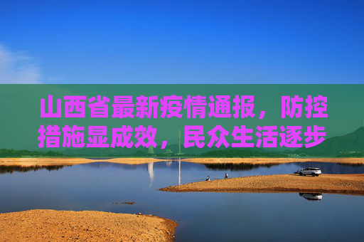 山西省最新疫情通报，防控措施显成效，民众生活逐步恢复,山西省最新疫情通报