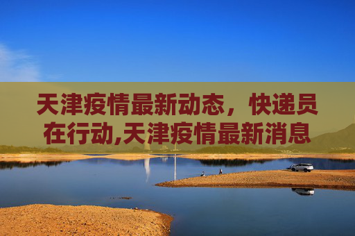 天津疫情最新动态，快递员在行动,天津疫情最新消息快递员