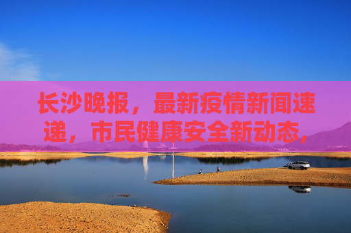 长沙晚报，最新疫情新闻速递，市民健康安全新动态,最新疫情新闻晚报长沙