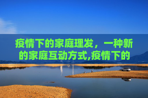 疫情下的家庭理发，一种新的家庭互动方式,疫情下的家庭理发