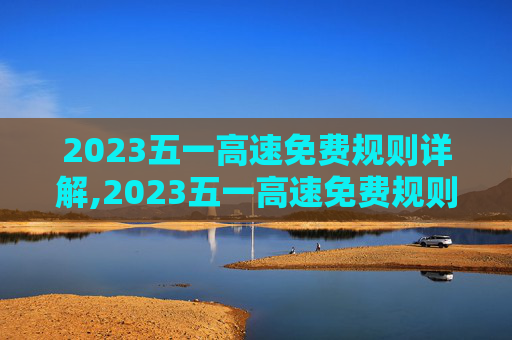 2023五一高速免费规则详解,2023五一高速免费规则