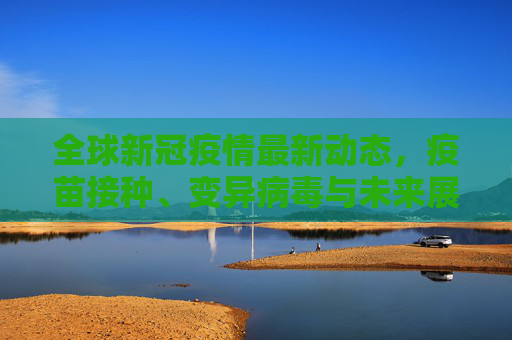 全球新冠疫情最新动态，疫苗接种、变异病毒与未来展望,新冠疫情的最新消息