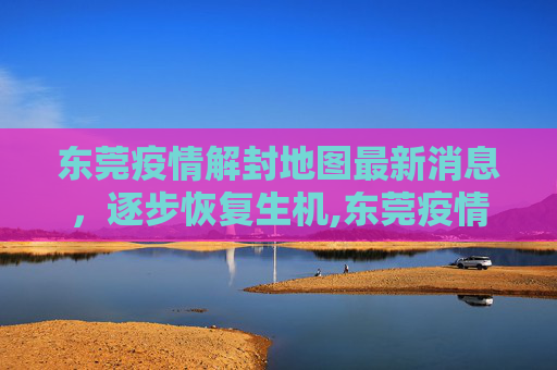 东莞疫情解封地图最新消息，逐步恢复生机,东莞疫情解封地图最新消息