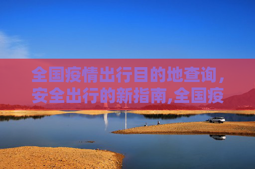全国疫情出行目的地查询，安全出行的新指南,全国疫情出行目的地查询