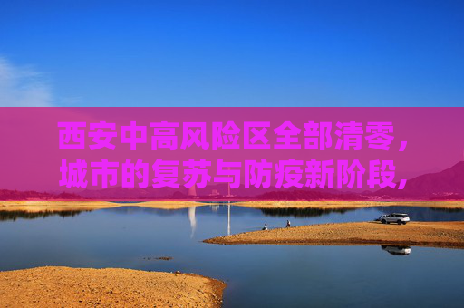 西安中高风险区全部清零，城市的复苏与防疫新阶段,西安中高风险区全部清零
