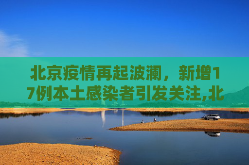 北京疫情再起波澜，新增17例本土感染者引发关注,北京新增17例本土感染者