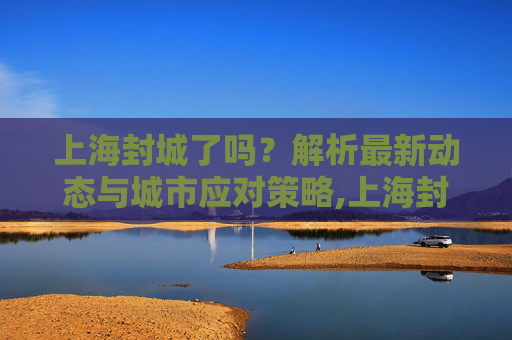 上海封城了吗？解析最新动态与城市应对策略,上海封城了吗最新消息