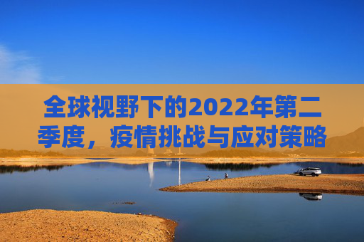全球视野下的2022年第二季度，疫情挑战与应对策略,全球视野下22年第二季度疫情挑战与应对策略