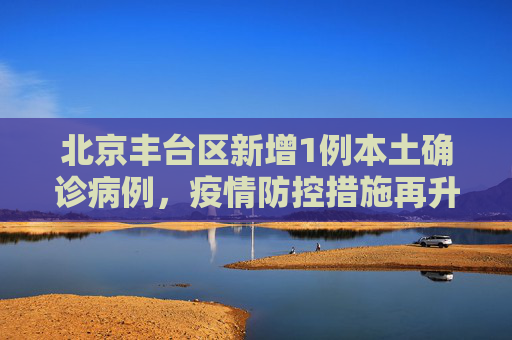 北京丰台区新增1例本土确诊病例，疫情防控措施再升级,北京丰台新增1例本土确诊