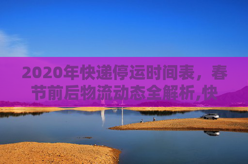 2020年快递停运时间表，春节前后物流动态全解析,快递什么时候停运2020