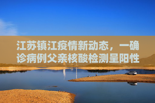 江苏镇江疫情新动态，一确诊病例父亲核酸检测呈阳性,江苏镇江确诊病例父亲核酸阳性