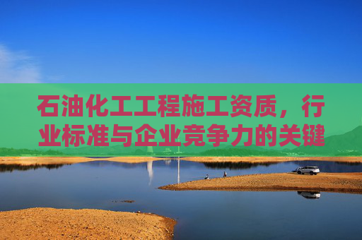 石油化工工程施工资质，行业标准与企业竞争力的关键,石油化工工程施工资质