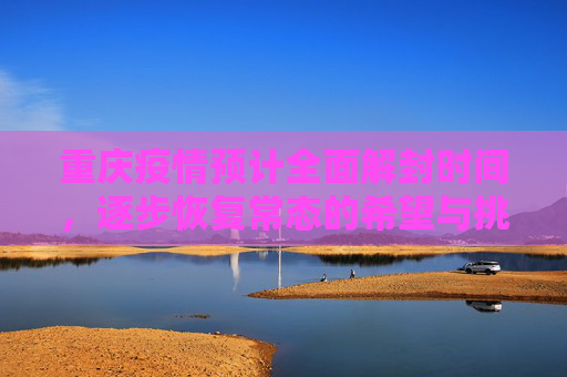 重庆疫情预计全面解封时间，逐步恢复常态的希望与挑战,重庆疫情预计全面解封时间