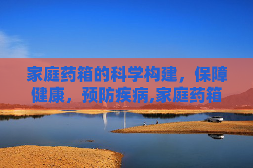 家庭药箱的科学构建，保障健康，预防疾病,家庭药箱的科学构建
