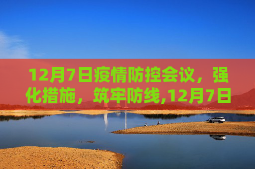 12月7日疫情防控会议，强化措施，筑牢防线,12月7日疫情防控会议