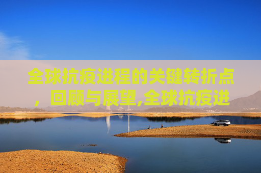全球抗疫进程的关键转折点，回顾与展望,全球抗疫进程与关键转折点