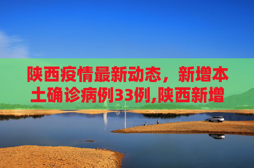 陕西疫情最新动态，新增本土确诊病例33例,陕西新增本土确诊病例33例