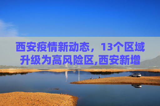 西安疫情新动态，13个区域升级为高风险区,西安新增13个高风险区