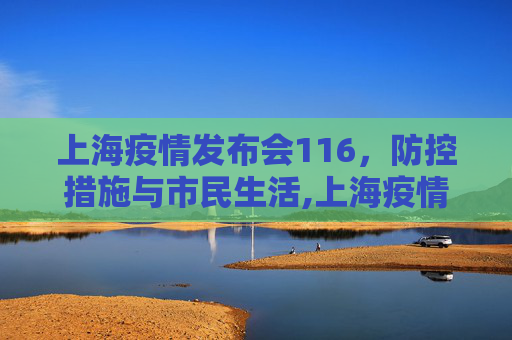 上海疫情发布会116，防控措施与市民生活,上海疫情发布会116