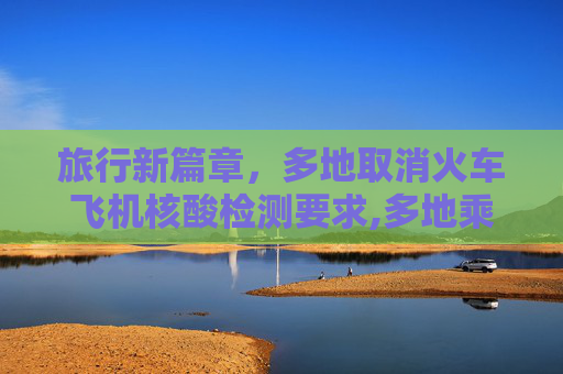 旅行新篇章，多地取消火车飞机核酸检测要求,多地乘火车飞机不再查核酸