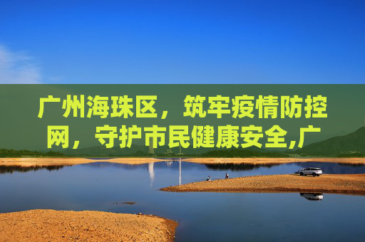 广州海珠区，筑牢疫情防控网，守护市民健康安全,广州海珠区疫情防控
