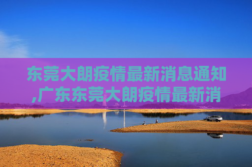 东莞大朗疫情最新消息通知,广东东莞大朗疫情最新消息通知