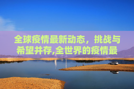 全球疫情最新动态，挑战与希望并存,全世界的疫情最新