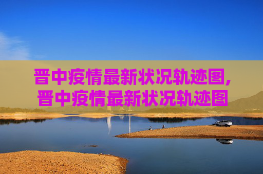 晋中疫情最新状况轨迹图,晋中疫情最新状况轨迹图