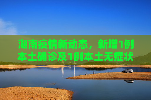 湖南疫情新动态，新增1例本土确诊及1例本土无症状感染者,湖南新增1例本土确诊、1例本土无症状