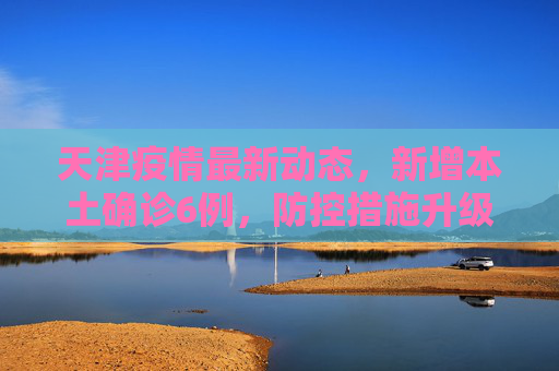 天津疫情最新动态，新增本土确诊6例，防控措施升级,天津新增本土确诊6例