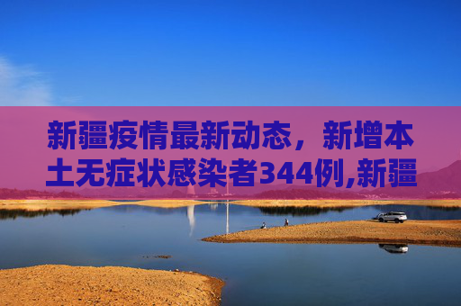 新疆疫情最新动态，新增本土无症状感染者344例,新疆新增本土无症状感染者344例