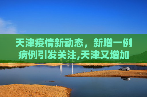 天津疫情新动态，新增一例病例引发关注,天津又增加一例最新