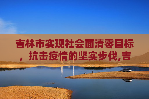 吉林市实现社会面清零目标，抗击疫情的坚实步伐,吉林市实现社会面清零目标