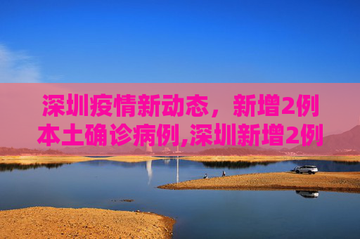 深圳疫情新动态，新增2例本土确诊病例,深圳新增2例本土确诊病例