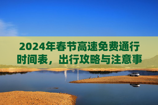 2024年春节高速免费通行时间表，出行攻略与注意事项,24年春节高速免费最新时间表