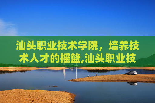 汕头职业技术学院，培养技术人才的摇篮,汕头职业技术学院