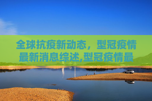 全球抗疫新动态，型冠疫情最新消息综述,型冠疫情最新消息